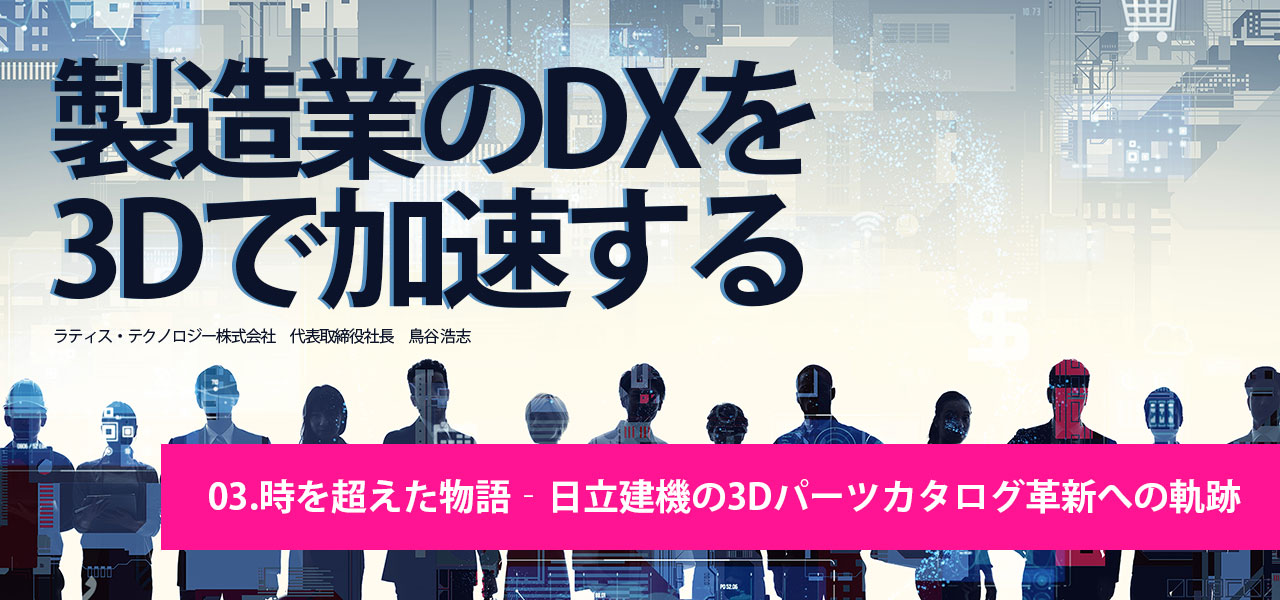 製造業DX×3Dを加速する｜第3回.時を超えた物語‐日立建機の3Dパーツカタログ革新への軌跡｜ラティス・テクノロジー株式会社 代表取締役社長 鳥谷 浩志 執筆