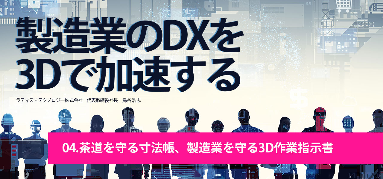 製造業DX×3Dを加速する｜第4回.茶道を守る寸法帳、製造業を守る3D作業指示書｜ラティス・テクノロジー株式会社 代表取締役社長 鳥谷 浩志 執筆